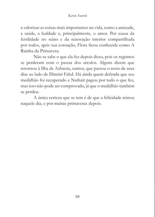 Karen Soarele


a valorizar as coisas mais importantes na vida, como a amizade,
a saúde, a lealdade e, principalmente, o amor. Por causa da
fertilidade no reino e da renovação interior compartilhada
por todos, após sua coroação, Flora ficou conhecida como A
Rainha da Primavera.
        Não se sabe o que ela fez depois disso, pois os registros
se perderam com o passar dos séculos. Alguns dizem que
retornou à Ilha de Ashteria, outros, que passou o resto de seus
dias ao lado de Dimitri Fahd. Há ainda quem defenda que seu
medalhão foi recuperado e Nathair pagou por tudo o que fez,
mas isso não pode ser comprovado, já que o medalhão também
se perdeu.
        A única certeza que se tem é de que a felicidade reinou
naquele dia, e por muitas primaveras depois.




                                88
 