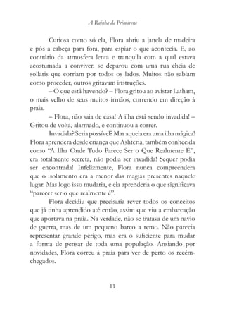 A Rainha da Primavera


        Curiosa como só ela, Flora abriu a janela de madeira
e pôs a cabeça para fora, para espiar o que acontecia. E, ao
contrário da atmosfera lenta e tranquila com a qual estava
acostumada a conviver, se deparou com uma rua cheia de
sollaris que corriam por todos os lados. Muitos não sabiam
como proceder, outros gritavam instruções.
        – O que está havendo? – Flora gritou ao avistar Latham,
o mais velho de seus muitos irmãos, correndo em direção à
praia.
        – Flora, não saia de casa! A ilha está sendo invadida! –
Gritou de volta, alarmado, e continuou a correr.
        Invadida? Seria possível? Mas aquela era uma ilha mágica!
Flora aprendera desde criança que Ashteria, também conhecida
como “A Ilha Onde Tudo Parece Ser o Que Realmente É”,
era totalmente secreta, não podia ser invadida! Sequer podia
ser encontrada! Infelizmente, Flora nunca compreendera
que o isolamento era a menor das magias presentes naquele
lugar. Mas logo isso mudaria, e ela aprenderia o que significava
“parecer ser o que realmente é”.
        Flora decidiu que precisaria rever todos os conceitos
que já tinha aprendido até então, assim que viu a embarcação
que aportava na praia. Na verdade, não se tratava de um navio
de guerra, mas de um pequeno barco a remo. Não parecia
representar grande perigo, mas era o suficiente para mudar
a forma de pensar de toda uma população. Ansiando por
novidades, Flora correu à praia para ver de perto os recém-
chegados.


                               11
 