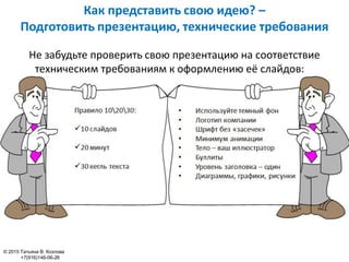 Как представить свою идею? –
Подготовить презентацию, технические требования
© 2015 Татьяна В. Козлова
+7(916)146-06-26
Не забудьте проверить свою презентацию на соответствие
техническим требованиям к оформлению её слайдов:
 