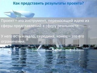 Проект – это инструмент, переносящий идею из
сферы представлений в сферу реальности.
У него есть начало, середина, конец – это его
ограничения.
Как представить результаты проекта?
© 2015 Татьяна В. Козлова
+7(916)146-06-26
 