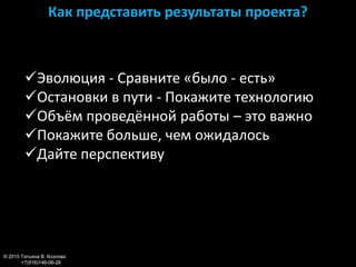 Как представить результаты проекта?
© 2015 Татьяна В. Козлова
+7(916)146-06-26
Эволюция - Сравните «было - есть»
Остановки в пути - Покажите технологию
Объём проведённой работы – это важно
Покажите больше, чем ожидалось
Дайте перспективу
 