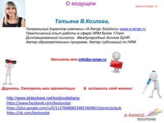 О ведущем
Татьяна В.Козлова,
Генеральный директор компании «A-Range Solutions» www.a-range.ru
Практический опыт работы в сфере HRM более 17лет.
Дипломированный психолог. Международный диплом SpHR
Автор образовательных программ. Автор публикаций по HRM.
Написать мне info@a-range.ru
Дружить, Смотреть мои презентации & оставить своё мнение:
http://www.slideshare.net/kozlovatatiana
https://www.facebook.com/kozlovatat
https://plus.google.com/u/0/112706808533857669813/posts/p/pub
https://vk.com/kozlovatat
www.a-range.ru
 