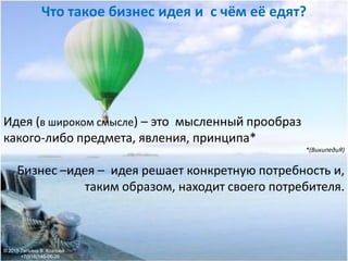 Идея (в широком смысле) – это мысленный прообраз
какого-либо предмета, явления, принципа*
*(ВикипедиЯ)
Бизнес –идея – идея решает конкретную потребность и,
таким образом, находит своего потребителя.
Что такое бизнес идея и с чём её едят?
© 2015 Татьяна В. Козлова
+7(916)146-06-26
 