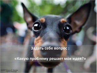 Задать себе вопрос :
«Какую проблему решает моя идея?»
© 2015 Татьяна В. Козлова
+7(916)146-06-26
 