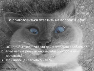 И приготовиться ответить на вопрос Шефа:
1. «С чего Вы взяли, что это действительно проблема?
2. И её нельзя решить каким-либо способом или
отложить?
3. Или вообще - забыть о ней?»
© 2015 Татьяна В. Козлова
+7(916)146-06-26
 
