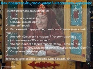 Как представить свою идею?–Рассказать историю:
Рецепт захватывающей истории:
 Интригующее начало;
 Объединяющие фразы;
 Кто твой герой
 Рассказывай о трудностях, с которыми сталкивается твой
герой
 Что тебя «цепляет» в истории? Почему ты хочешь
рассказать именно ЭТУ историю?
 Что произойдёт с твоим героем (тобой), если он (ты)
проиграет? – почему слушатели должны переживать за героя?
 Окончание позитивное.
И……..
Теперь расскажи свою историю одной фразой :0)
© 2015 Татьяна В. Козлова
+7(916)146-06-26
 