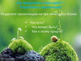 Разделите презентацию на три смысловых блока:
 Что есть?
 Что может быть?
 Как к этому придти?
Как представить свою идею? –
Подготовить презентацию
© 2015 Татьяна В. Козлова
+7(916)146-06-26
 
