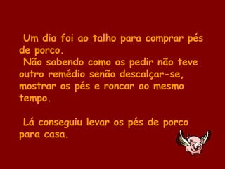 Um dia foi ao talho para comprar pés de porco.  Não sabendo como os pedir não teve outro remédio senão descalçar-se, mostrar os pés e roncar ao mesmo tempo.  Lá conseguiu levar os pés de porco para casa. 