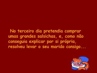No terceiro dia pretendia comprar umas grandes salsichas, e, como não conseguia explicar por si própria, resolveu levar o seu marido consigo... 