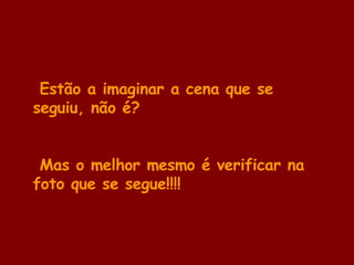 Estão a imaginar a cena que se seguiu, não é? Mas o melhor mesmo é verificar na foto que se segue!!!! 