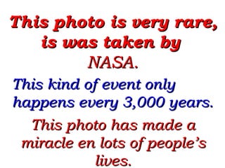 This photo is very rare, is was taken by  NASA.  This kind of event only happens every 3,000 years. This photo has made a miracle en lots of people’s lives. 