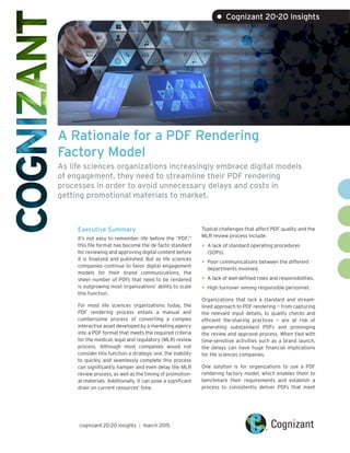 A Rationale for a PDF Rendering
Factory Model
As life sciences organizations increasingly embrace digital models
of engagement, they need to streamline their PDF rendering
processes in order to avoid unnecessary delays and costs in
getting promotional materials to market.
Executive Summary
It’s not easy to remember life before the “PDF;”
this file format has become the de facto standard
for reviewing and approving digital content before
it is finalized and published. But as life sciences
companies continue to favor digital engagement
models for their brand communications, the
sheer number of PDFs that need to be rendered
is outgrowing most organizations’ ability to scale
this function.
For most life sciences organizations today, the
PDF rendering process entails a manual and
cumbersome process of converting a complex
interactive asset developed by a marketing agency
into a PDF format that meets the required criteria
for the medical, legal and regulatory (MLR) review
process. Although most companies would not
consider this function a strategic one, the inability
to quickly and seamlessly complete this process
can significantly hamper and even delay the MLR
review process, as well as the timing of promotion-
al materials. Additionally, it can pose a significant
drain on current resources’ time.
Typical challenges that affect PDF quality and the
MLR review process include:
•	A lack of standard operating procedures
(SOPs).
•	Poor communications between the different
departments involved.
•	A lack of well-defined roles and responsibilities.
•	High turnover among responsible personnel.
Organizations that lack a standard and stream-
lined approach to PDF rendering — from capturing
the relevant input details, to quality checks and
efficient file-sharing practices — are at risk of
generating substandard PDFs and prolonging
the review and approval process. When tied with
time-sensitive activities such as a brand launch,
the delays can have huge financial implications
for life sciences companies.
One solution is for organizations to use a PDF
rendering factory model, which enables them to
benchmark their requirements and establish a
process to consistently deliver PDFs that meet
cognizant 20-20 insights | march 2015
• Cognizant 20-20 Insights
 