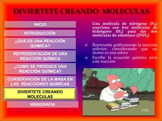 INICIO                 Una molécula de nitrógeno (N2)
                                 reacciona con tres moléculas de
                                 hidrógeno (H2) para dar dos
      INTRODUCCIÓN               moléculas de amoníaco (2NH3)
   ¿QUE ES UNA REACCIÓN
         QUIMICA?               Representa gráficamente la reacción
                                 anterior, considerando que un
  REPRESENTACIÓN DE UNA          átomo es una esfera
    REACCIÓN QUÍMICA            Escribe la ecuación química para
                                 esta reacción
  ¿COMO SE PRODUCE UNA
    REACCIÓN QUÍMICA?
CONSERVACIÓN DE LA MASA EN
 LAS REACCIONES QUIMÍCAS
    DIVIERTETE CREANDO
         MOLECULAS
         WEBGRAFIA
 