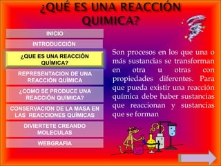 INICIO
      INTRODUCCIÓN
                             Son procesos en los que una o
   ¿QUE ES UNA REACCIÓN
         QUÍMICA?            más sustancias se transforman
  REPRESENTACION DE UNA
                             en    otra   u    otras    con
    REACCIÓN QUÍMICA         propiedades diferentes. Para
  ¿COMO SE PRODUCE UNA
                             que pueda existir una reacción
    REACCIÓN QUÍMICA?        química debe haber sustancias
CONSERVACION DE LA MASA EN
                             que reaccionan y sustancias
 LAS REACCIONES QUÍMICAS     que se forman
    DIVIERTETE CREANDO
         MOLECULAS
        WEBGRAFIA
 