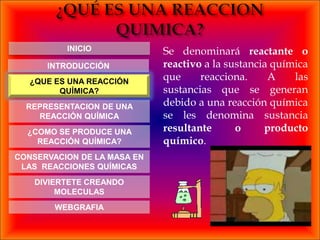 INICIO             Se denominará reactante o
      INTRODUCCIÓN           reactivo a la sustancia química
   ¿QUE ES UNA REACCIÓN
                             que     reacciona.     A    las
         QUÍMICA?            sustancias que se generan
  REPRESENTACION DE UNA      debido a una reacción química
    REACCIÓN QUÍMICA         se les denomina sustancia
  ¿COMO SE PRODUCE UNA       resultante      o     producto
    REACCIÓN QUÍMICA?        químico.
CONSERVACION DE LA MASA EN
 LAS REACCIONES QUÍMICAS
    DIVIERTETE CREANDO
         MOLECULAS
        WEBGRAFIA
 