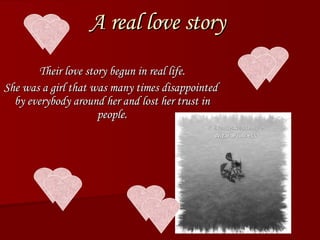 A real love story Their love story begun in real life. She was a girl that was many times disappointed  by everybody around her and lost her trust in people. 