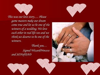 This was our love story…. Please game masters make our dream come true and let us be one of the winners of a wedding. We love each other in real life too and we think we deserve to be one of the winners. Thank you… Signed WizardPrincess and SONofDAD 