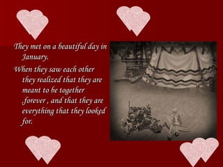 They met on a beautiful day in January. When they saw each other  they realized that they are meant to be together ,forever , and that they are everything that they looked for. 