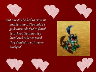 But one day he had to move in another town. She couldn’t go because she had to finish her school. Because they loved each other so much they decided to visit every weekend. 