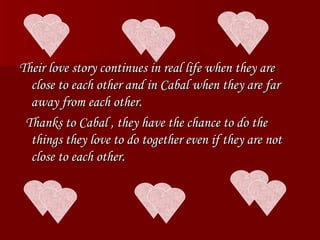 Their love story continues in real life when they are close to each other and in Cabal when they are far away from each other. Thanks to Cabal , they have the chance to do the things they love to do together even if they are not close to each other. 