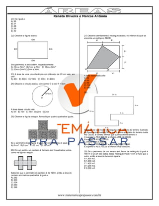 Renato Oliveira e Marcos Antônio
www.matematicaprapassar.com.br
em m2, igual a:
A) 36
B) 37
C) 38
D) 39
E) 40
22) Observe a figura abaixo:
Seu perímetro e área valem, respectivamente:
A) 10m e 12m² B) 14m e 20m² C) 16m e 32m²
D) 20m e 24m² E) 24m e 36m²
23) A área de uma circunferência com diâmetro de 20 cm vale, em
cm²:
A) 40π B) 800π C) 100π D) 200π E) 400π
24) Observe o círculo abaixo, com centro O e raio R = 5cm.
A área desse círculo vale:
A) 5π B) 10π C) 15π D) 20π E) 25π
25) Observe a figura a seguir, formada por quatro quadrados iguais.
Se o perímetro desta figura é igual a 15 cm. Sua área é igual a:
A) 6 cm² B) 9 cm² C) 12 cm² D) 16 cm²
26) Em um jardim, um canteiro é formado por 9 quadrados juntos,
como na figura a seguir:
Sabendo que o perímetro do canteiro é de 120m, então a área do
canteiro em metros quadrados é igual a:
A) 252
B) 300
C) 324
D) 360
E) 396
27) Observe atentamente o retângulo abaixo, no interior do qual se
encontra um polígono ABCD:
A área hachurada vale:
A) 55
B) 65
C) 90
D) 120
E) 150
28)
Sabendo-se que todos os ângulos dos vértices do terreno ilustrado
na figura acima medem 90º e que o metro quadrado do terreno custa
R$ 120,00, é correto afirmar que o preço desse terreno é
A superior a R$ 9.900,00 e inferior a R$ 10.100,00.
B superior a R$ 10.100,00.
C inferior a R$ 9.500,00.
D superior a R$ 9.500,00 e inferior a R$ 9.700,00.
E superior a R$ 9.700,00 e inferior a R$ 9.900,00.
29) Se o perímetro de um terreno em forma de retângulo é igual a
180 m e se um dos lados desse retângulo mede 10 m a mais que o
outro, então a área do terreno é igual a
A 1.800 m2.
B 1.600 m2.
C 1.400 m2.
D 1.200 m2.
E 2.000 m2.
 