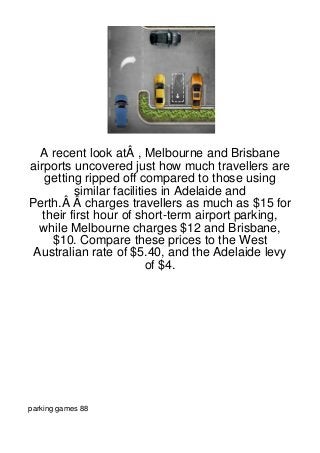 A recent look atÂ , Melbourne and Brisbane
airports uncovered just how much travellers are
    getting ripped off compared to those using
          similar facilities in Adelaide and
Perth.Â Â charges travellers as much as $15 for
   their first hour of short-term airport parking,
  while Melbourne charges $12 and Brisbane,
     $10. Compare these prices to the West
 Australian rate of $5.40, and the Adelaide levy
                          of $4.




parking games 88
 