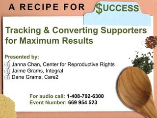 A RECIPE FOR

Tracking & Converting Supporters
for Maximum Results
Presented by:
   Janna Chan, Center for Reproductive Rights
   Jaime Grams, Integral
   Dane Grams, Care2




      From the kitchen of:
 