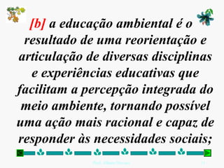 [b] a educação ambiental é o
 resultado de uma reorientação e
articulação de diversas disciplinas
  e experiências educativas que
facilitam a percepção integrada do
 meio ambiente, tornando possível
uma ação mais racional e capaz de
responder às necessidades sociais;
             Prof. Albano Novaes.   11
 