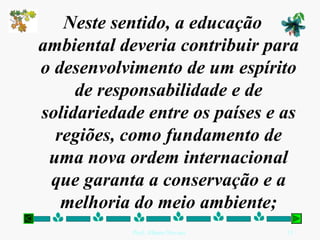 Neste sentido, a educação
ambiental deveria contribuir para
o desenvolvimento de um espírito
     de responsabilidade e de
solidariedade entre os países e as
  regiões, como fundamento de
 uma nova ordem internacional
 que garanta a conservação e a
   melhoria do meio ambiente;
            Prof. Albano Novaes.   15
 