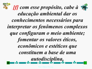 [f] com esse propósito, cabe à
      educação ambiental dar os
  conhecimentos necessários para
interpretar os fenômenos complexos
 que configuram o meio ambiente;
      fomentar os valores éticos,
      econômicos e estéticos que
       constituem a base de uma
            autodisciplina,
             Prof. Albano Novaes.   17
 