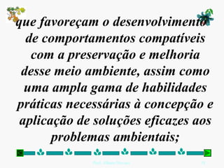 que favoreçam o desenvolvimento
  de comportamentos compatíveis
   com a preservação e melhoria
 desse meio ambiente, assim como
  uma ampla gama de habilidades
práticas necessárias à concepção e
 aplicação de soluções eficazes aos
       problemas ambientais;
             Prof. Albano Novaes.   18
 