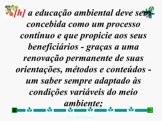 [h] a educação ambiental deve ser
    concebida como um processo
  contínuo e que propicie aos seus
    beneficiários - graças a uma
   renovação permanente de suas
 orientações, métodos e conteúdos -
    um saber sempre adaptado às
     condições variáveis do meio
             ambiente;
             Prof. Albano Novaes.   21
 