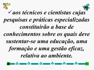 aos técnicos e cientistas cujas
pesquisas e práticas especializadas
      constituirão a base de
conhecimentos sobre os quais deve
 sustentar-se uma educação, uma
  formação e uma gestão eficaz,
       relativa ao ambiente.
              Prof. Albano Novaes.   25
 