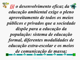 [j] o desenvolvimento eficaz da
 educação ambiental exige o pleno
 aproveitamento de todos os meios
públicos e privados que a sociedade
      dispõe para a educação da
  população: sistema de educação
 formal, diferentes modalidades de
 educação extra-escolar e os meios
      de comunicação de massa;
             Prof. Albano Novaes.   26
 