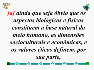 [a] ainda que seja óbvio que os
   aspectos biológicos e físicos
  constituem a base natural do
  meio humano, as dimensões
 socioculturais e econômicas, e
 os valores éticos definem, por
            sua parte,
            Prof. Albano Novaes.   9
 