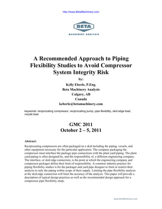 www.BetaMachinery.com 
A Recommended Approach to Piping
Flexibility Studies to Avoid Compressor
System Integrity Risk
by:
Kelly Eberle, P.Eng.
Beta Machinery Analysis
Calgary, AB
Canada
keberle@betamachinery.com
keywords: reciprocating compressor, reciprocating pump, pipe flexibility, skid edge load,
nozzle load
GMC 2011
October 2 – 5, 2011
Abstract:
Reciprocating compressors are often packaged on a skid including the piping, vessels, and
other equipment necessary for the particular application. The company packaging the
compressor must interface the package pipe connections with the plant yard piping. The plant
yard piping is often designed by, and the responsibility of, a different engineering company.
The interface, or skid edge connection, is the point at which the engineering company and
compressor packager define their limit of responsibility. A common industry practice for
piping flexibility studies is for the packager and yard pipe designer to limit or restrict their
analysis to only the piping within scope of their supply. Limiting the pipe flexibility analysis
at the skid edge connection will limit the accuracy of the analysis. This paper will provide a
description of typical design practices as well as the recommended design approach for a
compressor pipe flexibility study.
http://www.BetaMachinery.com
 