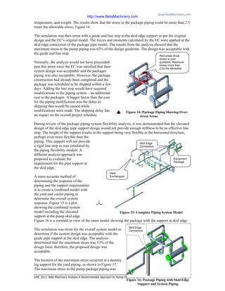 www.BetaMachinery.com 
GMC 2011: Beta Machinery Analysis A Recommended Approach to Piping Flexibility Studies Page 10
temperature, and weight. The results show that the stress in the package piping could be more than 2.5
times the allowable stress, Figure 14.
The simulation was then rerun with a guide and line stop at the skid edge support as per the original
design and the EC’s original model. The forces and moments calculated by the EC were applied at the
skid edge connection of the package pipe model. The results from the analysis showed that the
maximum stress in the pump piping was 62% of the design guideline. The design was acceptable with
the guide and line stop.
Normally, the analysis would not have proceeded
past this point since the EC was satisfied that their
system design was acceptable and the packager
piping was also acceptable. However, the package
construction had already been completed and the
package was scheduled to be shipped within a few
days. Adding the line stop would have required
modifications to the piping system – an additional
cost to the packager. A bigger factor than the cost
for the piping modification was the delay in
shipping that would be caused while
modifications were made. The shipping delay has
an impact on the overall project schedule.
During review of the package piping system flexibility analysis, it was demonstrated that the elevated
design of the skid edge pipe support design would not provide enough stiffness to be an effective line
stop. The height of the support results in the support being very flexible in the horizontal direction,
perhaps even more flexible than the
piping. This support will not provide
a rigid line stop as was simulated by
the piping flexibility models. A
different analysis approach was
proposed to evaluate the
requirement for the pipe support at
the skid edge.
A more accurate method of
determining the response of the
piping and the support requirements
is to create a combined model with
the yard and cooler piping to
determine the overall system
response. Figure 15 is a plot
showing the combined system
model including the elevated
support at the pump skid edge.
Figure 16 is a zoomed-in view of the same model showing the package with the support at skid edge.
The simulation was rerun for the overall system model to
determine if the system design was acceptable with the
guide pipe support at the skid edge. The analysis
determined that the maximum stress was 53% of the
design limit, therefore, the proposed design was
acceptable.
The location of the maximum stress occurred at a dummy
leg support for the yard piping, as shown in Figure 17.
The maximum stress in the pump package piping was
Red areas show
stress is over
guideline. Maximum
stress more than
2.5x the allowable
Figure 14: Package Piping Showing Over-
stress Areas
Figure 16: Package Piping with Skid Edge
Support and System Piping
Equipment
Package
Skid Edge
Connection
Heat
Exchangers
Figure 15: Complete Piping System Model
Skid Edge
Connection
http://www.BetaMachinery.com
 