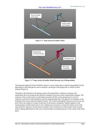 www.BetaMachinery.com 
GMC 2011: Beta Machinery Analysis A Recommended Approach to Piping Flexibility Studies Page 3
Figure 2: 1st
Stage Suction Flexibility Model
Figure 3: 1st
Stage Suction Flexibility Model Showing Area of Responsibility
The proposed approach for the flexibility analysis in areas where there is shared responsibility for the
pipe design is that both parties need to simulate a small part of the piping that is outside of their
analysis (Figure 4).
The physics describing how the piping system will respond due to changes in pressure and
temperature does not recognize the arbitrary boundary at the point where responsibility changes. The
response of the overall system is calculated accurately and the system design has low cost for
materials, construction and installation with the proposed approach. The approach is analogous to the
building of the tunnel under the English Channel. The French and English contractors each set an end
point where the respective tunnels would meet at the project completion. Regular updates on the
tunnel progress and deviations due to site conditions are necessary to ensure the tunnels meet at the
same point the trajectory of each tunnel is parallel. The overall success of the project relies on both
parties making adjustments in their area of responsibility considering factors in the control of the other
party.
Suction Header
and Lateral
Packager Scope
Engineering
Consultant Scope
Skid Edge
Connection
Suction Bottle
and Scrubber
http://www.BetaMachinery.com
 