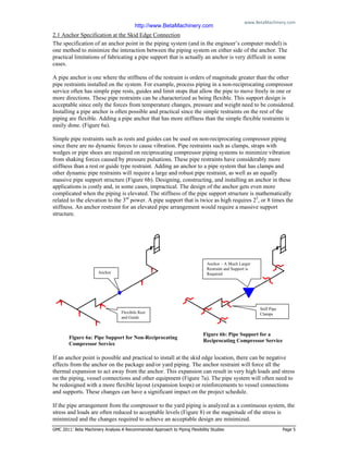 www.BetaMachinery.com 
GMC 2011: Beta Machinery Analysis A Recommended Approach to Piping Flexibility Studies Page 5
2.1 Anchor Specification at the Skid Edge Connection
The specification of an anchor point in the piping system (and in the engineer’s computer model) is
one method to minimize the interaction between the piping system on either side of the anchor. The
practical limitations of fabricating a pipe support that is actually an anchor is very difficult in some
cases.
A pipe anchor is one where the stiffness of the restraint is orders of magnitude greater than the other
pipe restraints installed on the system. For example, process piping in a non-reciprocating compressor
service often has simple pipe rests, guides and limit stops that allow the pipe to move freely in one or
more directions. These pipe restraints can be characterized as being flexible. This support design is
acceptable since only the forces from temperature changes, pressure and weight need to be considered.
Installing a pipe anchor is often possible and practical since the simple restraints on the rest of the
piping are flexible. Adding a pipe anchor that has more stiffness than the simple flexible restraints is
easily done. (Figure 6a).
Simple pipe restraints such as rests and guides can be used on non-reciprocating compressor piping
since there are no dynamic forces to cause vibration. Pipe restraints such as clamps, straps with
wedges or pipe shoes are required on reciprocating compressor piping systems to minimize vibration
from shaking forces caused by pressure pulsations. These pipe restraints have considerably more
stiffness than a rest or guide type restraint. Adding an anchor to a pipe system that has clamps and
other dynamic pipe restraints will require a large and robust pipe restraint, as well as an equally
massive pipe support structure (Figure 6b). Designing, constructing, and installing an anchor in these
applications is costly and, in some cases, impractical. The design of the anchor gets even more
complicated when the piping is elevated. The stiffness of the pipe support structure is mathematically
related to the elevation to the 3rd
power. A pipe support that is twice as high requires 23
, or 8 times the
stiffness. An anchor restraint for an elevated pipe arrangement would require a massive support
structure.
If an anchor point is possible and practical to install at the skid edge location, there can be negative
effects from the anchor on the package and/or yard piping. The anchor restraint will force all the
thermal expansion to act away from the anchor. This expansion can result in very high loads and stress
on the piping, vessel connections and other equipment (Figure 7a). The pipe system will often need to
be redesigned with a more flexible layout (expansion loops) or reinforcements to vessel connections
and supports. These changes can have a significant impact on the project schedule.
If the pipe arrangement from the compressor to the yard piping is analyzed as a continuous system, the
stress and loads are often reduced to acceptable levels (Figure 8) or the magnitude of the stress is
minimized and the changes required to achieve an acceptable design are minimized.
Figure 6a: Pipe Support for Non-Reciprocating
Compressor Service
Figure 6b: Pipe Support for a
Reciprocating Compressor Service
Anchor
Anchor – A Much Larger
Restraint and Support is
Required
Flexibile Rest
and Guide
Stiff Pipe
Clamps
http://www.BetaMachinery.com
 