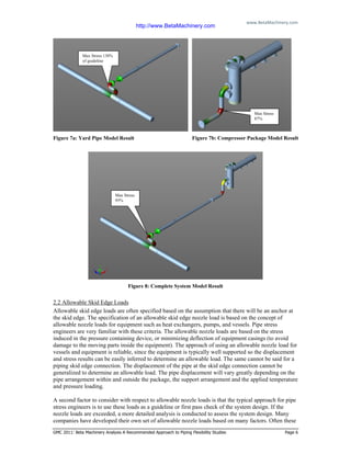 www.BetaMachinery.com 
GMC 2011: Beta Machinery Analysis A Recommended Approach to Piping Flexibility Studies Page 6
Figure 7a: Yard Pipe Model Result Figure 7b: Compressor Package Model Result
Figure 8: Complete System Model Result
2.2 Allowable Skid Edge Loads
Allowable skid edge loads are often specified based on the assumption that there will be an anchor at
the skid edge. The specification of an allowable skid edge nozzle load is based on the concept of
allowable nozzle loads for equipment such as heat exchangers, pumps, and vessels. Pipe stress
engineers are very familiar with these criteria. The allowable nozzle loads are based on the stress
induced in the pressure containing device, or minimizing deflection of equipment casings (to avoid
damage to the moving parts inside the equipment). The approach of using an allowable nozzle load for
vessels and equipment is reliable, since the equipment is typically well supported so the displacement
and stress results can be easily inferred to determine an allowable load. The same cannot be said for a
piping skid edge connection. The displacement of the pipe at the skid edge connection cannot be
generalized to determine an allowable load. The pipe displacement will vary greatly depending on the
pipe arrangement within and outside the package, the support arrangement and the applied temperature
and pressure loading.
A second factor to consider with respect to allowable nozzle loads is that the typical approach for pipe
stress engineers is to use these loads as a guideline or first pass check of the system design. If the
nozzle loads are exceeded, a more detailed analysis is conducted to assess the system design. Many
companies have developed their own set of allowable nozzle loads based on many factors. Often these
Max Stress 130%
of guideline
Max Stress
87%
Max Stress
95%
http://www.BetaMachinery.com
 