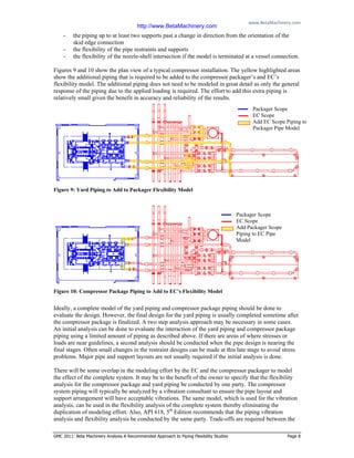 www.BetaMachinery.com 
GMC 2011: Beta Machinery Analysis A Recommended Approach to Piping Flexibility Studies Page 8
- the piping up to at least two supports past a change in direction from the orientation of the
skid edge connection
- the flexibility of the pipe restraints and supports
- the flexibility of the nozzle-shell intersection if the model is terminated at a vessel connection.
Figures 9 and 10 show the plan view of a typical compressor installation. The yellow highlighted areas
show the additional piping that is required to be added to the compressor packager’s and EC’s
flexibility model. The additional piping does not need to be modeled in great detail as only the general
response of the piping due to the applied loading is required. The effort to add this extra piping is
relatively small given the benefit in accuracy and reliability of the results.
Figure 9: Yard Piping to Add to Packager Flexibility Model
Figure 10: Compressor Package Piping to Add to EC’s Flexibility Model
Ideally, a complete model of the yard piping and compressor package piping should be done to
evaluate the design. However, the final design for the yard piping is usually completed sometime after
the compressor package is finalized. A two step analysis approach may be necessary in some cases.
An initial analysis can be done to evaluate the interaction of the yard piping and compressor package
piping using a limited amount of piping as described above. If there are areas of where stresses or
loads are near guidelines, a second analysis should be conducted when the pipe design is nearing the
final stages. Often small changes in the restraint designs can be made at this late stage to avoid stress
problems. Major pipe and support layouts are not usually required if the initial analysis is done.
There will be some overlap in the modeling effort by the EC and the compressor packager to model
the effect of the complete system. It may be to the benefit of the owner to specify that the flexibility
analysis for the compressor package and yard piping be conducted by one party. The compressor
system piping will typically be analyzed by a vibration consultant to ensure the pipe layout and
support arrangement will have acceptable vibrations. The same model, which is used for the vibration
analysis, can be used in the flexibility analysis of the complete system thereby eliminating the
duplication of modeling effort. Also, API 618, 5th
Edition recommends that the piping vibration
analysis and flexibility analysis be conducted by the same party. Trade-offs are required between the
Packager Scope
EC Scope
Add EC Scope Piping to
Packager Pipe Model
Packager Scope
EC Scope
Add Packager Scope
Piping to EC Pipe
Model
http://www.BetaMachinery.com
 