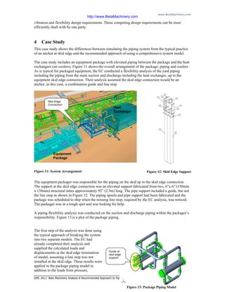 www.BetaMachinery.com 
GMC 2011: Beta Machinery Analysis A Recommended Approach to Piping Flexibility Studies Page 9
vibration and flexibility design requirements. These competing design requirements can be most
efficiently dealt with by one party.
4 Case Study
This case study shows the differences between simulating the piping system from the typical practice
of an anchor at skid edge and the recommended approach of using a comprehensive system model.
The case study includes an equipment package with elevated piping between the package and the heat
exchangers (air coolers). Figure 11 shows the overall arrangement of the package, piping and coolers.
As is typical for packaged equipment, the EC conducted a flexibility analysis of the yard piping
including the piping from the main suction and discharge including the heat exchanger, up to the
equipment skid edge connection. Their analysis assumed the skid edge connection would be an
anchor, in this case, a combination guide and line stop.
Figure 11: System Arrangement
The equipment packager was responsible for the piping on the skid up to the skid edge connection.
The support at the skid edge connection was an elevated support fabricated from two, 6”x 6” (150mm
x 150mm) structural tubes approximately 92” (2.3m) long. The pipe support included a guide, but not
the line stop as shown in Figure 12. The piping spools and pipe support had been fabricated and the
package was scheduled to ship when the missing line stop, required by the EC analysis, was noticed.
The packager was in a tough spot and was looking for help.
A piping flexibility analysis was conducted on the suction and discharge piping within the packager’s
responsibility. Figure 13 is a plot of the package piping.
The first step of the analysis was done using
the typical approach of breaking the system
into two separate models. The EC had
already completed their analysis and
supplied the calculated loads and
displacements at the skid edge termination
of model, assuming a line stop was not
installed at the skid edge. These results were
applied to the package piping model in
addition to the loads from pressure,
Figure 12: Skid Edge Support
Skid Edge
Connection
Equipment
Package
Heat
Exchanger
Figure 13: Package Piping Model
Guide at
skid edge
support
http://www.BetaMachinery.com
 