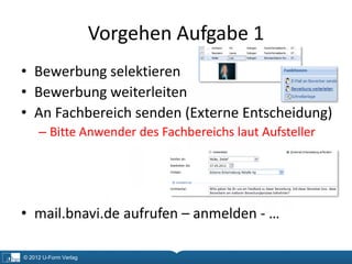 Vorgehen Aufgabe 1
• Bewerbung selektieren
• Bewerbung weiterleiten
• An Fachbereich senden (Externe Entscheidung)
     – Bitte Anwender des Fachbereichs laut Aufsteller




• mail.bnavi.de aufrufen – anmelden - …

© 2012 U-Form Verlag
 