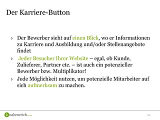 14
› Der Bewerber sieht auf einen Blick, wo er Informationen
zu Karriere und Ausbildung und/oder Stellenangebote
findet
› Jeder Besucher Ihrer Website – egal, ob Kunde,
Zulieferer, Partner etc. – ist auch ein potenzieller
Bewerber bzw. Multiplikator!
› Jede Möglichkeit nutzen, um potenzielle Mitarbeiter auf
sich aufmerksam zu machen.
Der Karriere-Button
 