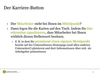 15
› Der Mitarbeiter steht bei Ihnen im Mittelpunkt?
› Dann legen Sie die Karten auf den Tisch. Indem Sie klar
erkennbar signalisieren, dass Mitarbeiter bei Ihnen
wirklich diesen Stellenwert besitzen.
› Z. B. in dem Sie prominent einen eigenen Menüpunkt
bereits auf der Unternehmens-Homepage (und allen anderen
Unterseiten!) platzieren und dort Informationen über sich als
Arbeitgeber präsentieren.
Der Karriere-Button
 