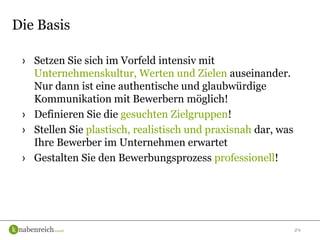 24
› Setzen Sie sich im Vorfeld intensiv mit
Unternehmenskultur, Werten und Zielen auseinander.
Nur dann ist eine authentische und glaubwürdige
Kommunikation mit Bewerbern möglich!
› Definieren Sie die gesuchten Zielgruppen!
› Stellen Sie plastisch, realistisch und praxisnah dar, was
Ihre Bewerber im Unternehmen erwartet
› Gestalten Sie den Bewerbungsprozess professionell!
Die Basis
 