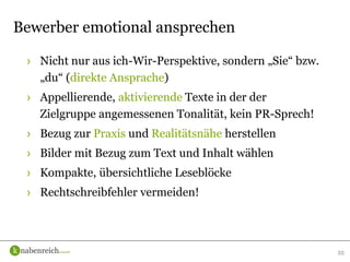 › Nicht nur aus ich-Wir-Perspektive, sondern „Sie“ bzw.
„du“ (direkte Ansprache)
› Appellierende, aktivierende Texte in der der
Zielgruppe angemessenen Tonalität, kein PR-Sprech!
› Bezug zur Praxis und Realitätsnähe herstellen
› Bilder mit Bezug zum Text und Inhalt wählen
› Kompakte, übersichtliche Leseblöcke
› Rechtschreibfehler vermeiden!
30
Bewerber emotional ansprechen
 