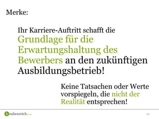 35
Ihr Karriere-Auftritt schafft die
Grundlage für die
Erwartungshaltung des
Bewerbers an den zukünftigen
Ausbildungsbetrieb!
Merke:
Keine Tatsachen oder Werte
vorspiegeln, die nicht der
Realität entsprechen!
 