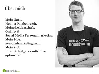 3
Über mich
Mein Name:
Henner Knabenreich.
Meine Leidenschaft:
Online- &
Social Media Personalmarketing.
Mein Blog:
personalmarketing2null
Mein Ziel:
Ihren Arbeitgeberauftritt zu
optimieren.
 