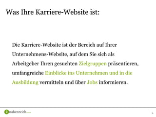 Die Karriere-Website ist der Bereich auf Ihrer
Unternehmens-Website, auf dem Sie sich als
Arbeitgeber Ihren gesuchten Zielgruppen präsentieren,
umfangreiche Einblicke ins Unternehmen und in die
Ausbildung vermitteln und über Jobs informieren.
6
Was Ihre Karriere-Website ist:
 